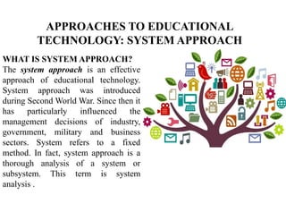 APPROACHES TO EDUCATIONAL
TECHNOLOGY: SYSTEM APPROACH
WHAT IS SYSTEM APPROACH?
The system approach is an effective
approach of educational technology.
System approach was introduced
during Second World War. Since then it
has particularly influenced the
management decisions of industry,
government, military and business
sectors. System refers to a fixed
method. In fact, system approach is a
thorough analysis of a system or
subsystem. This term is system
analysis .
 