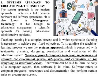 1. SYSTEMS APPROACH TO
EDUCATIONAL TECHNOLOGY
The system approach is the modern
approach. It acts as a link between
hardware and software approaches. ‘It is
also known as Management
technology’. It has brought to
educational management a scientific
approach for solving educational
administrative problems.
Teaching learning is a complex process and in which systematic planning
is necessary to achieve pre- fixed objectives. To streamline the teaching-
learning process we use the systems approach which is concerned with
systematic planning, designing, construction and evaluation of the
education system. System approach is applied to develop, implement and
evaluate the educational system, sub-system, and curriculum or, for
designing an individual lesson. If hardware can be said to form the body
of a computer system, then software is its mind. Software refers to
computer programs, procedures and documentation that perform certain
tasks on a computer system.
 