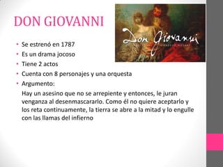 DON GIOVANNI
• Se estrenó en 1787
• Es un drama jocoso
• Tiene 2 actos
• Cuenta con 8 personajes y una orquesta
• Argumento:
Hay un asesino que no se arrepiente y entonces, le juran
venganza al desenmascararlo. Como él no quiere aceptarlo y
los reta continuamente, la tierra se abre a la mitad y lo engulle
con las llamas del infierno
 