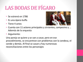 LAS BODAS DE FÍGARO
• Se estrenó en 1786
• Es una ópera buffa
• Tiene 4 actos
• Cuenta con 11 actores principales y sirvientes, campesino y …
Además de la orquesta
• Argumento:
Una pareja se quiere y se van a casar, pero en ese
procedimiento, se encuentran con problemas con la condesa, el
conde y demás. Al final se casan y hay numerosas
reconciliaciones entre los personajes
 