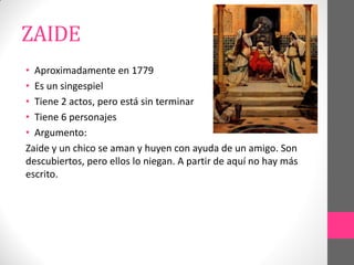 ZAIDE
• Aproximadamente en 1779
• Es un singespiel
• Tiene 2 actos, pero está sin terminar
• Tiene 6 personajes
• Argumento:
Zaide y un chico se aman y huyen con ayuda de un amigo. Son
descubiertos, pero ellos lo niegan. A partir de aquí no hay más
escrito.
 