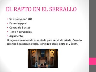 EL RAPTO EN EL SERRALLO
• Se estrenó en 1782
• Es un singspiel
• Consta de 3 actos
• Tiene 7 personajes
• Argumento:
Una joven enamorada es raptada para servir de criada. Cuando
su chico llega para salvarla, tiene que elegir entre el y Selím.
 