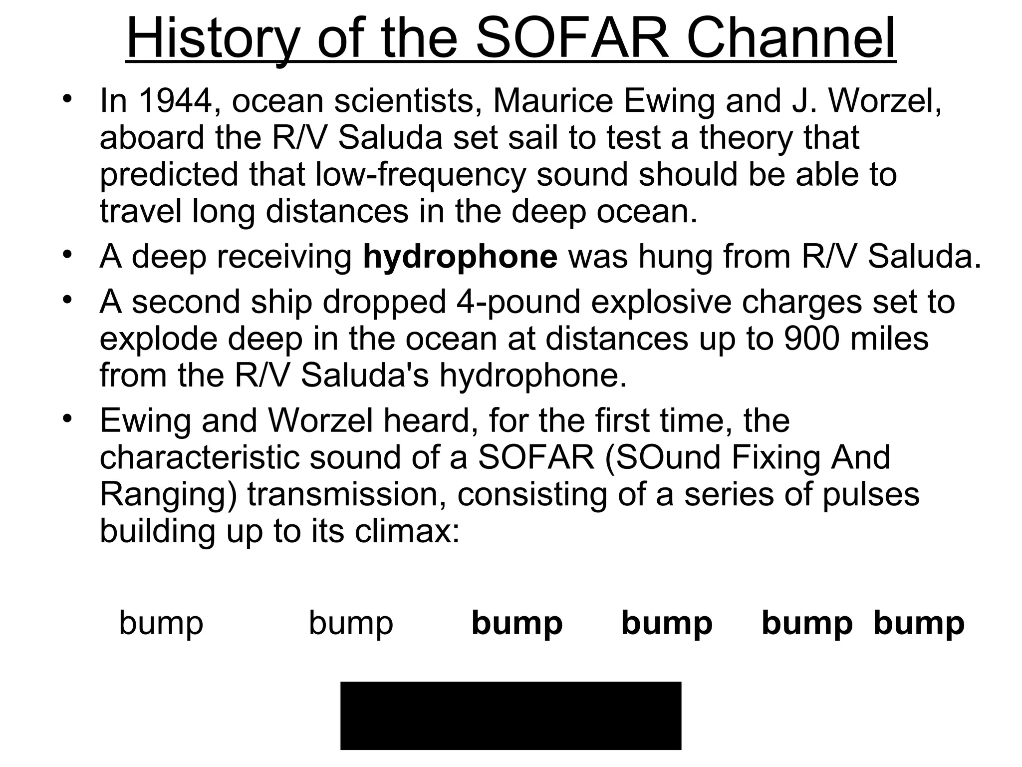 History of the SOFAR Channel
• In 1944, ocean scientists, Maurice Ewing and J. Worzel,
  aboard the R/V Saluda set sail to test a theory that
  predicted that low-frequency sound should be able to
  travel long distances in the deep ocean.
• A deep receiving hydrophone was hung from R/V Saluda.
• A second ship dropped 4-pound explosive charges set to
  explode deep in the ocean at distances up to 900 miles
  from the R/V Saluda's hydrophone.
• Ewing and Worzel heard, for the first time, the
  characteristic sound of a SOFAR (SOund Fixing And
  Ranging) transmission, consisting of a series of pulses
  building up to its climax:

   bump        bump      bump     bump     bump bump
 