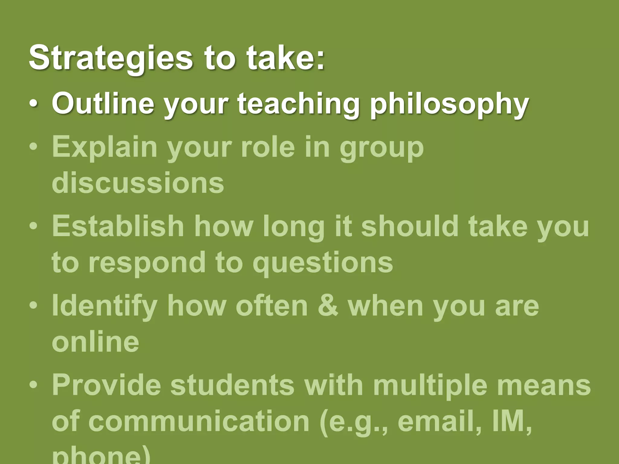 Strategies to take:Outline your teaching philosophy Explain your role in group discussionsEstablish how long it should take you to respond to questionsIdentify how often & when you are onlineProvide students with multiple means of communication (e.g., email, IM, phone)