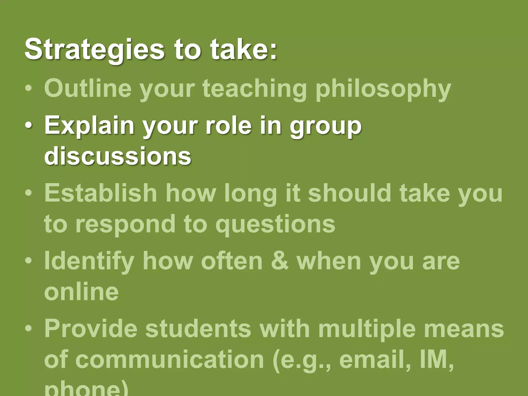 Strategies to take:Outline your teaching philosophy Explain your role in group discussionsEstablish how long it should take you to respond to questionsIdentify how often & when you are onlineProvide students with multiple means of communication (e.g., email, IM, phone)