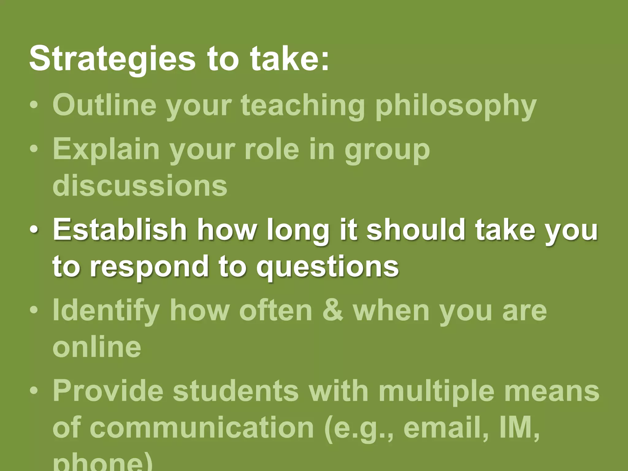 Strategies to take:Outline your teaching philosophy Explain your role in group discussionsEstablish how long it should take you to respond to questionsIdentify how often & when you are onlineProvide students with multiple means of communication (e.g., email, IM, phone)