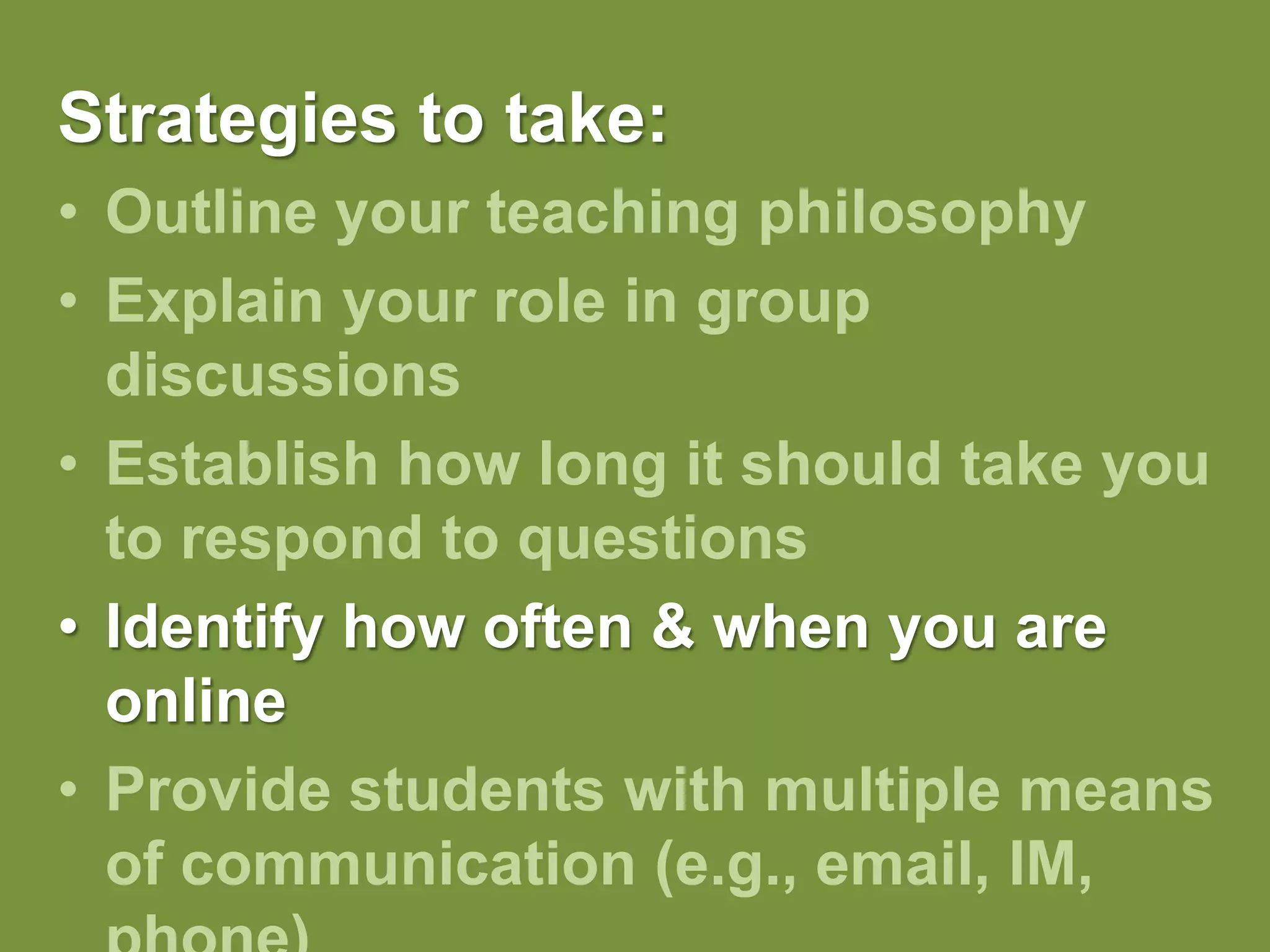 Strategies to take:Outline your teaching philosophy Explain your role in group discussionsEstablish how long it should take you to respond to questionsIdentify how often & when you are onlineProvide students with multiple means of communication (e.g., email, IM, phone)