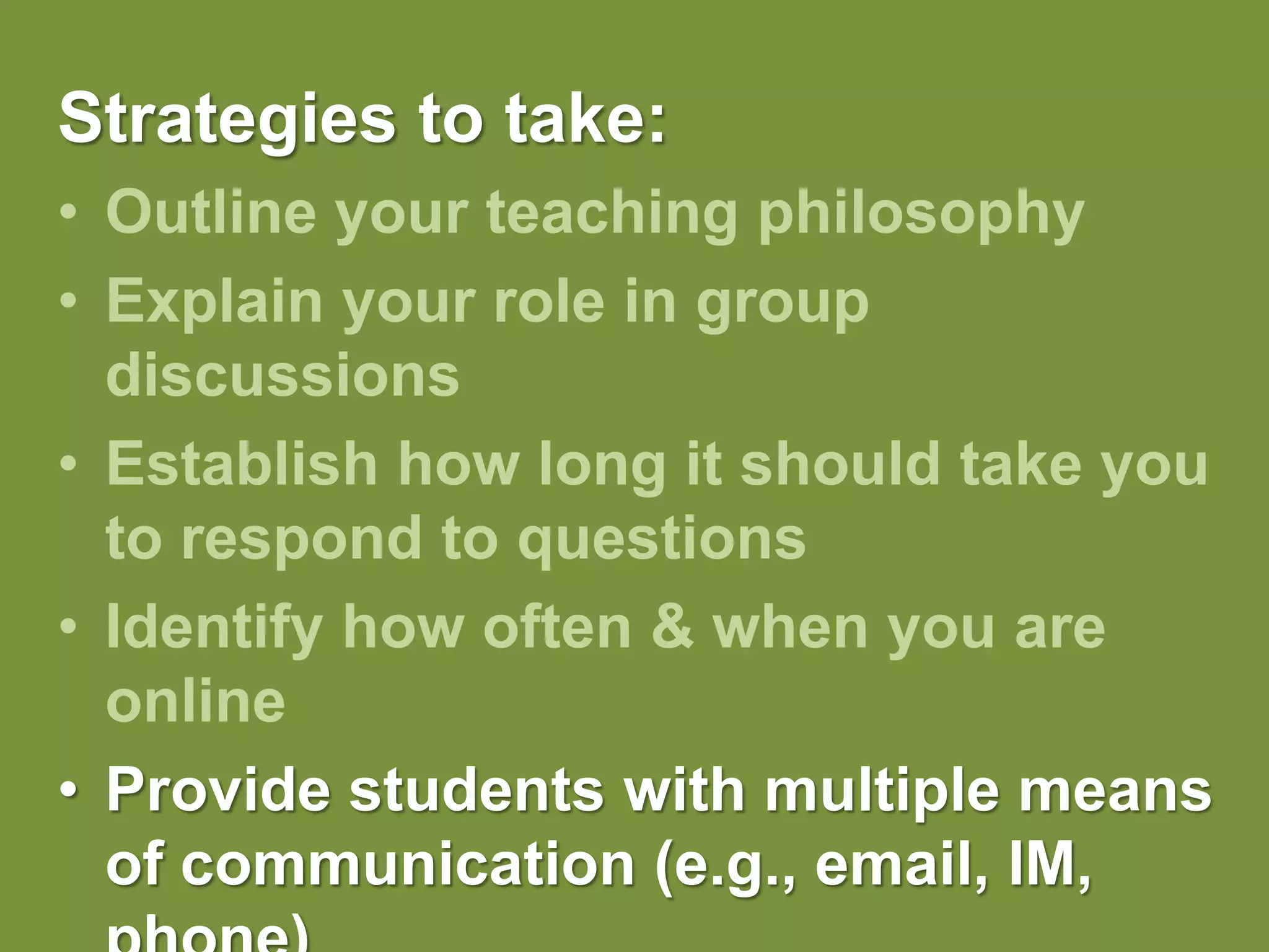 Strategies to take:Outline your teaching philosophy Explain your role in group discussionsEstablish how long it should take you to respond to questionsIdentify how often & when you are onlineProvide students with multiple means of communication (e.g., email, IM, phone)