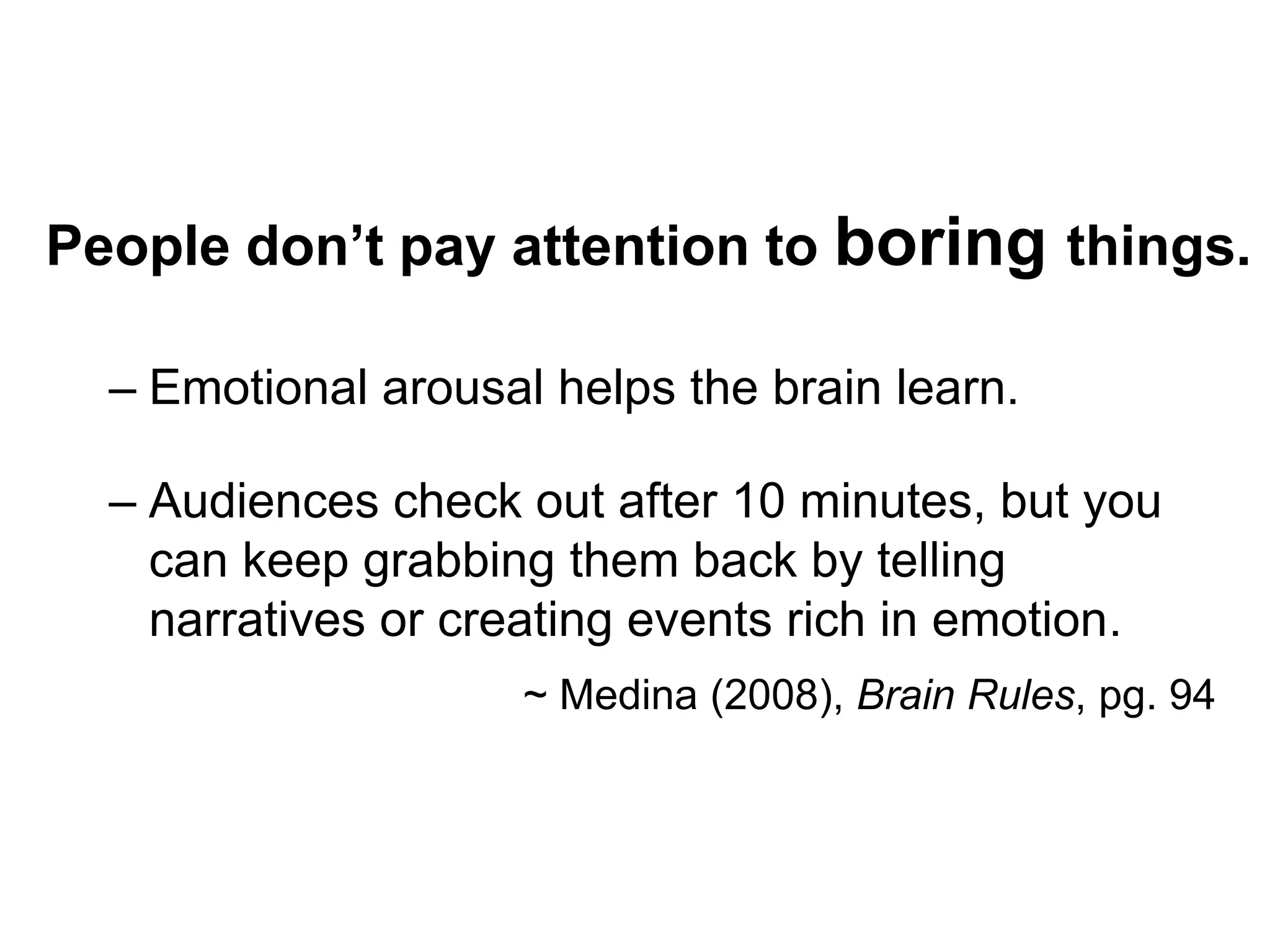 People don’t pay attention to boring things.Emotional arousal helps the brain learn.Audiences check out after 10 minutes, but you  can keep grabbing them back by telling    narratives or creating events rich in emotion.                              ~ Medina (2008), Brain Rules, pg. 94