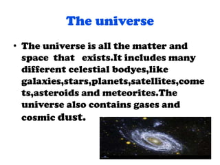 The universe
• The universe is all the matter and
space that exists.It includes many
different celestial bodyes,like
galaxies,stars,planets,satellites,come
ts,asteroids and meteorites.The
universe also contains gases and
cosmic dust.