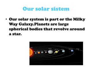 Our solar sistem
• Our solar system is part or the Milky
Way Galaxy.Planets are large
spherical bodies that revolve around
a star.