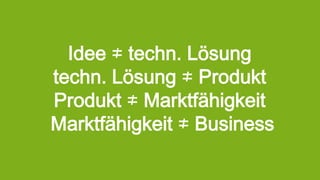 Idee ≠ techn. Lösung
techn. Lösung ≠ Produkt
Produkt ≠ Marktfähigkeit
Marktfähigkeit ≠ Business
 