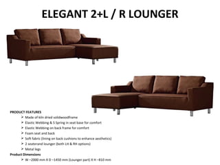 ELEGANT 2+L / R LOUNGER
PRODUCT FEATURES
 Made of kiln dried solidwoodframe
 Elastic Webbing & S Spring in seat base for comfort
 Elastic Webbing on back frame for comfort
 Foam seat and back
 Soft fabric (lining on back cushions to enhance aesthetics)
 2 seaterand lounger (both LH & RH options)
 Metal legs
Product Dimensions
 W –2000 mm X D –1450 mm (Lounger part) X H –810 mm
 