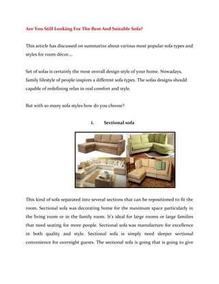 Are You Still Looking For The Best And Suitable Sofa?


This article has discussed on summarize about various most popular sofa types and
styles for room décor….


Set of sofas is certainly the most overall design style of your home. Nowadays,
family lifestyle of people inspires a different sofa types. The sofas designs should
capable of redefining relax in real comfort and style.


But with so many sofa styles how do you choose?


                                  i.    Sectional sofa




This kind of sofa separated into several sections that can be repositioned to fit the
room. Sectional sofa was decorating home for the maximum space particularly in
the living room or in the family room. It’s ideal for large rooms or large families
that need seating for more people. Sectional sofa was manufacture for excellence
in both quality and style. Sectional sofa is simply need sleeper sectional
convenience for overnight guests. The sectional sofa is going that is going to give
 