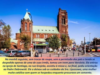 Na manhã seguinte, sem trocar de roupa, sem a permissão dos pais e tendo se
despedido apenas de uma de suas irmãs, tomou um trem para Varsóvia. Ela entrou
na igreja de Santiago, na rua Grojeka, assistiu à missa e, no final, pediu orientação
ao Padre Dabrowski. Ele a deixou sob os cuidados da Sra. Lipszcowa, uma mulher
muito católica com quem se hospedou enquanto procurava um convento.
 