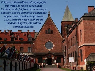 Foi para a Casa Mãe da Congregação
das Irmãs de Nossa Senhora da
Piedade, onde foi finalmente aceita, e
após um ano de economia para poder
pagar um enxoval, em agosto de
1925, festa de Nossa Senhora da
Piedade. Angeles, ela entrou
como postulante.
 