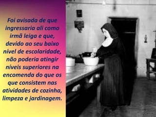 Foi avisada de que
ingressaria ali como
irmã leiga e que,
devido ao seu baixo
nível de escolaridade,
não poderia atingir
níveis superiores na
encomenda do que os
que consistem nas
atividades de cozinha,
limpeza e jardinagem.
 