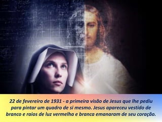 22 de fevereiro de 1931 - a primeira visão de Jesus que lhe pediu
para pintar um quadro de si mesmo. Jesus apareceu vestido de
branco e raios de luz vermelha e branca emanaram de seu coração.
 