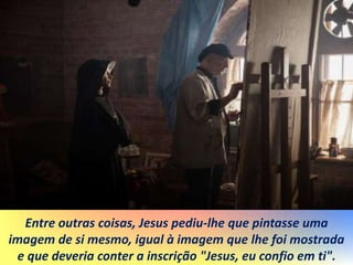 Entre outras coisas, Jesus pediu-lhe que pintasse uma
imagem de si mesmo, igual à imagem que lhe foi mostrada
e que deveria conter a inscrição "Jesus, eu confio em ti".
 