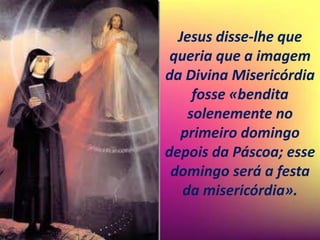 Jesus disse-lhe que
queria que a imagem
da Divina Misericórdia
fosse «bendita
solenemente no
primeiro domingo
depois da Páscoa; esse
domingo será a festa
da misericórdia».
 