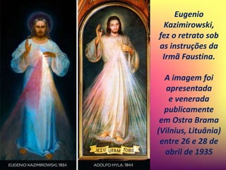 Eugenio
Kazimirowski,
fez o retrato sob
as instruções da
Irmã Faustina.
A imagem foi
apresentada
e venerada
publicamente
em Ostra Brama
(Vilnius, Lituânia)
entre 26 e 28 de
abril de 1935
 