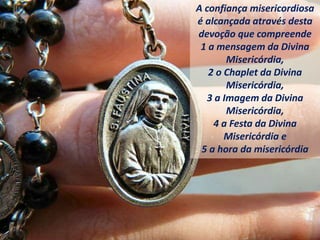 A confiança misericordiosa
é alcançada através desta
devoção que compreende
1 a mensagem da Divina
Misericórdia,
2 o Chaplet da Divina
Misericórdia,
3 a Imagem da Divina
Misericórdia,
4 a Festa da Divina
Misericórdia e
5 a hora da misericórdia
 