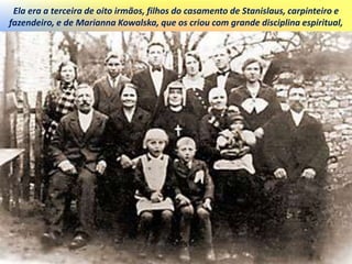 Ela era a terceira de oito irmãos, filhos do casamento de Stanislaus, carpinteiro e
fazendeiro, e de Marianna Kowalska, que os criou com grande disciplina espiritual,
 