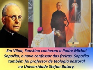 Em Vilna, Faustina conheceu o Padre Michał
Sopoćko, o novo confessor das freiras. Sopoćko
também foi professor de teologia pastoral
na Universidade Stefan Batory.
 