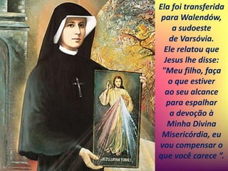 Ela foi transferida
para Walendów,
a sudoeste
de Varsóvia.
Ele relatou que
Jesus lhe disse:
"Meu filho, faça
o que estiver
ao seu alcance
para espalhar
a devoção à
Minha Divina
Misericórdia, eu
vou compensar o
que você carece ”.
 