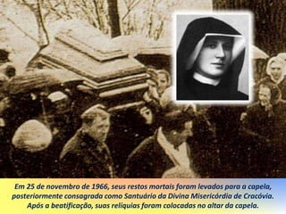 Em 25 de novembro de 1966, seus restos mortais foram levados para a capela,
posteriormente consagrada como Santuário da Divina Misericórdia de Cracóvia.
Após a beatificação, suas relíquias foram colocadas no altar da capela.
 