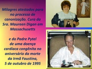 Milagres atestados para
no processo de
canonização. Cura da
Sra. Maureen Digan em
Massachusetts
e do Padre Pytel
de uma doença
cardíaca congênita no
aniversário da morte
da Irmã Faustina,
5 de outubro de 1995
 