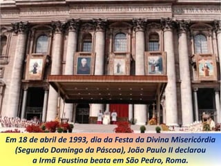 Em 18 de abril de 1993, dia da Festa da Divina Misericórdia
(Segundo Domingo da Páscoa), João Paulo II declarou
a Irmã Faustina beata em São Pedro, Roma.
 