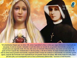“Vi a Santíssima Virgem que me disse: Oh, como é agradável a Deus a alma que segue fielmente a inspiração da
sua graça. Eu dei ao mundo o Salvador e você deve falar ao mundo de sua grande misericórdia e preparar o
mundo para sua segunda vinda. Ele virá, não como um Salvador Misericordioso, mas como um Juiz Justo. Oh,
quão terrível é aquele dia. Estabelecido é o dia da justiça, o dia da ira divina. Os anjos tremem antes desse dia.
Fale às almas dessa grande misericórdia, enquanto ainda é tempo de conhecer a misericórdia. Se você ficar quieto
agora, naquele dia tremendo você responderá por um grande número de almas. Não tenha medo de nada, fique
fiel até o fim, eu te acompanho com os meus sentimentos (Diário 635). "escreveu a irmã Faustina.
 