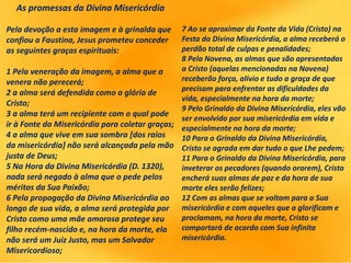As promessas da Divina Misericórdia
Pela devoção a esta imagem e à grinalda que
confiou a Faustina, Jesus prometeu conceder
as seguintes graças espirituais:
1 Pela veneração da imagem, a alma que a
venera não perecerá;
2 a alma será defendida como a glória de
Cristo;
3 a alma terá um recipiente com o qual pode
ir à Fonte da Misericórdia para coletar graças;
4 a alma que vive em sua sombra [dos raios
da misericórdia] não será alcançada pela mão
justa de Deus;
5 Na Hora da Divina Misericórdia (D. 1320),
nada será negado à alma que o pede pelos
méritos da Sua Paixão;
6 Pela propagação da Divina Misericórdia ao
longo de sua vida, a alma será protegida por
Cristo como uma mãe amorosa protege seu
filho recém-nascido e, na hora da morte, ela
não será um Juiz Justo, mas um Salvador
Misericordioso;
7 Ao se aproximar da Fonte da Vida (Cristo) na
Festa da Divina Misericórdia, a alma receberá o
perdão total de culpas e penalidades;
8 Pela Novena, as almas que são apresentadas
a Cristo (aquelas mencionadas na Novena)
receberão força, alívio e tudo a graça de que
precisam para enfrentar as dificuldades da
vida, especialmente na hora da morte;
9 Pelo Grinaldo da Divina Misericórdia, eles vão
ser envolvido por sua misericórdia em vida e
especialmente na hora da morte;
10 Para o Grinaldo da Divina Misericórdia,
Cristo se agrada em dar tudo o que Lhe pedem;
11 Para o Grinaldo da Divina Misericórdia, para
inveterar os pecadores (quando orarem), Cristo
encherá suas almas de paz e da hora de sua
morte eles serão felizes;
12 Com as almas que se voltam para a Sua
misericórdia e com aqueles que a glorificam e
proclamam, na hora da morte, Cristo se
comportará de acordo com Sua infinita
misericórdia.
 