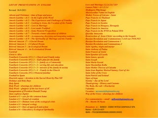 LIST OF PRESENTATIONS IN ENGLISH
Revised 30-9-2021
Advent and Christmas – time of hope and peace
Amoris Laetitia – ch 1 – In the Light of the Word
Amoris Laetitia – ch 2 – The Experiences and Challenges of Families
Amoris Laetitia – ch 3 - Looking to Jesus, the Vocation of the Family
Amoris Laetitia – ch 4 - Love in Marriage
Amoris Laetitia – ch 5 – Love made Fruitfuol
Amoris Laetitia – ch 6 – Some Pastoral Perspectives
Amoris Laetitia – ch 7 – Towards a better education of children
Amoris Laetitia – ch 8 – Accompanying, discerning and integrating weaknwss
Amoris Laetitia – ch 9 – The Spirituality of Marriage and the Family
Beloved Amazon 1ª – A Social Dream
Beloved Amazon 2 - A Cultural Dream
Beloved Amazon 3 – An Ecological Dream
Beloved Amazon 4 - An Ecclesiastical Dream
Carnival
Christ is Alive
Familiaris Consortio (FC) 1 – Church and Family today
Familiaris Consortio (FC) 2 - God’s plan for the family
Familiaris Consortio (FC) 3 – 1 – family as a Community
Familiaris Consortio (FC) 3 – 2 – serving life and education
Familiaris Consortio (FC) 3 – 3 – mission of the family in society
Familiaris Consortio (FC) 3 – 4 - Family in the Church
Familiaris Consortio (FC) 4 Pastoral familiar
Football in Spain
Haurietis aquas – devotion to the Sacred Heart by Pius XII
Holidays and Holy Days
Holy Spirit
Holy Week – drawings for children
Holy Week – glmjpses of the last hours of JC
Inauguration of President Donald Trump
Juno explores Jupiter
Laudato si 1 – care for the common home
Laudato si 2 – Gospel of creation
Laudato si 3 – Human roots of the ecological crisis
Laudato si 4 – integral ecology
Laudato si 5 – lines of approach and action
Laudato si 6 – Education y Ecological Spirituality
Love and Marriage 12,3,4,5,6,7,8,9
Lumen Fidei – ch 1,2,3,4
Medjugore Pilgrimage
Misericordiae Vultus in English
Mother Teresa of Calcuta – Saint
Pope Franciss in Thailand
Pope Francis in Japan
Pope Francis in Sweden
Pope Francis in Hungary, Slovaquia
Pope Francis in America
Pope Francis in the WYD in Poland 2016
Querida Amazonia
Resurrection of Jesus Christ –according to the Gospels
Russian Revolution and Communismo 3 civil war 1918.1921
Russian Revolution and Communism 1
Russian Revolution and Communismo 2
Saint Agatha, virgin and martyr
Saint Anthony of Padua
Saint Francis of Assisi
Saint Ignatius of Loyola
Saint James, apostle
Saint Joseph
Saint Maria Goretti
Saint Maximilian Kolbe
Saint Mother Theresa of Calcutta
Saint Jean Baptiste MarieaVianney, Curé of Ars
Saint John of the Cross
Saint Patrick and Ireland
Signs of hope
Sunday – day of the Lord
Thanksgiving – History and Customs
The Body, the cult – (Eucharist)
Valentine
Vocation – mconnor@legionaries.org
Way of the Cross – drawings for children
For commentaries – email – mflynn@legionaries.org
Fb – Martin M Flynn
Donations to - BANCO - 03069 INTESA SANPAOLO SPA
Name – EUR-CA-ASTI
IBAN – IT61Q0306909606100000139493
 