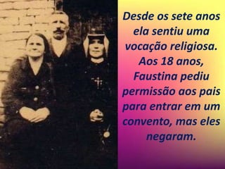 Desde os sete anos
ela sentiu uma
vocação religiosa.
Aos 18 anos,
Faustina pediu
permissão aos pais
para entrar em um
convento, mas eles
negaram.
 