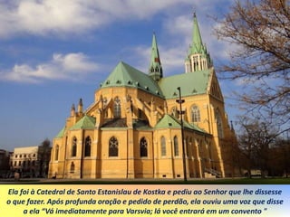 Ela foi à Catedral de Santo Estanislau de Kostka e pediu ao Senhor que lhe dissesse
o que fazer. Após profunda oração e pedido de perdão, ela ouviu uma voz que disse
a ela “Vá imediatamente para Varsvia; lá você entrará em um convento "
 
