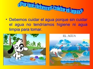 • Debemos cuidar el agua porque sin cuidar
el agua no tendríamos higiene ni agua
limpia para tomar.
 