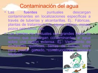 Contaminación del agua
• Las fuentes puntuales descargan
contaminantes en localizaciones específicas a
través de tuberías y alcantarillas. Ej.: Fábricas,
plantas de tratamiento de aguas negras, minas,
pozos petroleros, etc.
• Las fuentes no puntuales son grandes áreas de
terreno que descargan contaminantes al agua
sobre una región extensa. Ej.: Vertimiento de
sustancias químicas, tierras de cultivo, lotes
para pastar ganado, construcciones, tanques
sépticos.
 