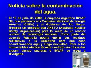 Noticia sobre la contaminación
del agua.
• El 13 de julio de 2000, la empresa argentina INVAP
SE, que pertenece a la Comisión Nacional de Energía
Atómica (CNEA) y al Gobierno de Río Negro,
firmaron un contrato con ANSTO (Australia Nuclear
Safety Organización) para la venta de un reactor
nuclear de tecnología nacional. Como parte del
acuerdo Australia podría enviar sus residuos
radiactivos a la Argentina para que sean
acondicionados aquí y luego devueltos. Pese a los
imprevisibles efectos de este contrato sus cláusulas
siguen siendo secretas e INVAP se niega a
divulgarlo.
 