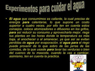 • El agua que consumimos es caliente, la cual precisa de
energía para calentarse, lo que supone un costo
superior a cuatro veces. por ello ten en cuenta estos
consejos. coloca atomizadores o difusores en los grifos,
para así reducir su consumo y aprovecharla mejor. riega
tus plantas en las horas donde la temperatura es más
baja, al anochecer o al amanecer, ya que así se evitan
perdidas de agua por evaporación. el agua para el riego
puede provenir de lo que sobro de las jarras de las
comidas, de la que usaste para lavar las verduras o bien
del cuenco de tu mascota, cuando la vas a cambiar.
asimismo, ten en cuenta la practica.
 