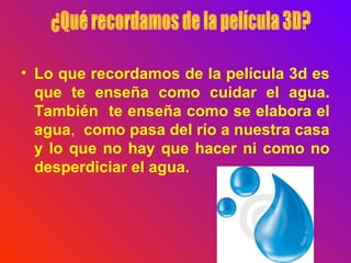 • Lo que recordamos de la película 3d es
que te enseña como cuidar el agua.
También te enseña como se elabora el
agua, como pasa del río a nuestra casa
y lo que no hay que hacer ni como no
desperdiciar el agua.
 