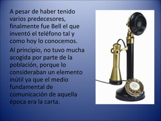 A pesar de haber tenido  varios predecesores, finalmente fue Bell el que inventó el teléfono tal y como hoy lo conocemos. 