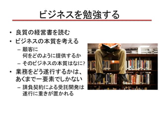 ビジネスを勉強する
• 良質の経営書を読む
• ビジネスの本質を考える
 – 顧客に
   何をどのように提供するか
 – そのビジネスの本質はなに?
• 業務をどう遂行するかは、
  あくまで一要素でしかない
 – 請負契約による受託開発は
   遂行に重きが置かれる
 