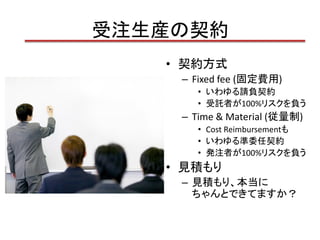 受注生産の契約
   • 契約方式
    – Fixed fee (固定費用)
       • いわゆる請負契約
       • 受託者が100%リスクを負う
    – Time & Material (従量制)
       • Cost Reimbursementも
       • いわゆる準委任契約
       • 発注者が100%リスクを負う
   • 見積もり
    – 見積もり、本当に
      ちゃんとできてますか？
 