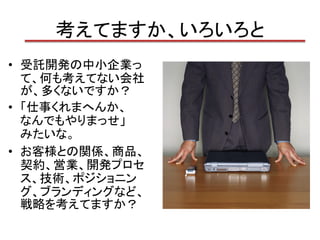 考えてますか、いろいろと
• 受託開発の中小企業っ
  て、何も考えてない会社
  が、多くないですか？
• 「仕事くれまへんか、
  なんでもやりまっせ」
  みたいな。
• お客様との関係、商品、
  契約、営業、開発プロセ
  ス、技術、ポジショニン
  グ、ブランディングなど、
  戦略を考えてますか？
 