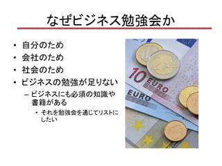 なぜビジネス勉強会か
•   自分のため
•   会社のため
•   社会のため
•   ビジネスの勉強が足りない
    – ビジネスにも必須の知識や
      書籍がある
     • それを勉強会を通じてリストに
       したい
 