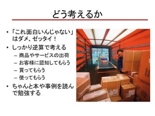 どう考えるか
• 「これ面白いんじゃない」
  はダメ、ゼッタイ！
• しっかり逆算で考える
 –   商品やサービスの出荷
 –   お客様に認知してもらう
 –   買ってもらう
 –   使ってもらう
• ちゃんと本や事例を読ん
  で勉強する
 
