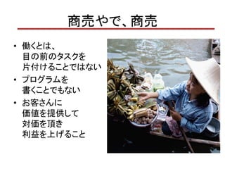 商売やで、商売
• 働くとは、
  目の前のタスクを
  片付けることではない
• プログラムを
  書くことでもない
• お客さんに
  価値を提供して
  対価を頂き
  利益を上げること
 