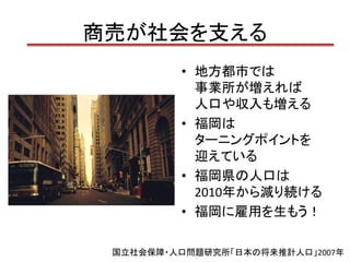 商売が社会を支える
         • 地方都市では
           事業所が増えれば
           人口や収入も増える
         • 福岡は
           ターニングポイントを
           迎えている
         • 福岡県の人口は
           2010年から減り続ける
         • 福岡に雇用を生もう！

 国立社会保障・人口問題研究所「日本の将来推計人口」2007年
 
